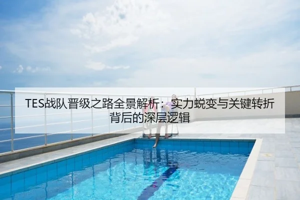 TES战队晋级之路全景解析：实力蜕变与关键转折背后的深层逻辑