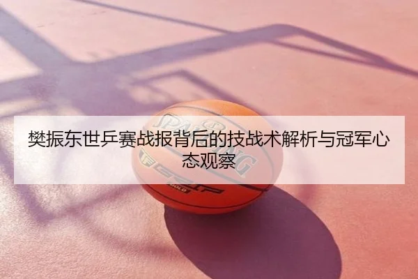 樊振东世乒赛战报背后的技战术解析与冠军心态观察