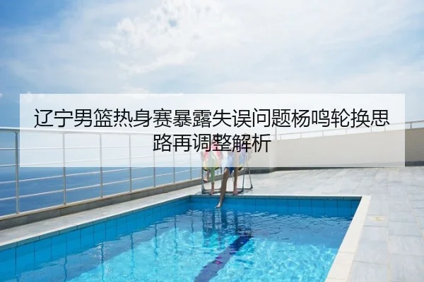 辽宁男篮热身赛暴露失误问题杨鸣轮换思路再调整解析