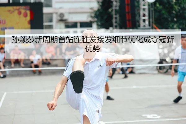 孙颖莎新周期首站连胜发接发细节优化成夺冠新优势