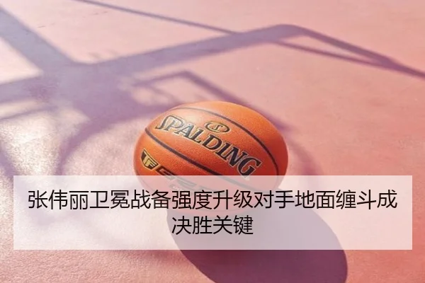 张伟丽卫冕战备强度升级对手地面缠斗成决胜关键