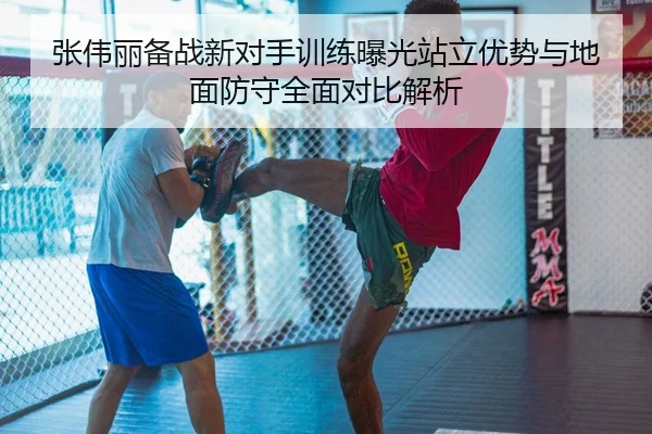 张伟丽备战新对手训练曝光站立优势与地面防守全面对比解析